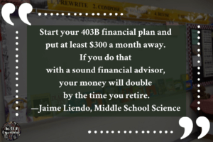 This advice-for-a-teacher image says, "Start your 403B financial plan and put at least $300 a month away. If you do that with a sound financial advisor, your money will double by the time you retire. —Jaime Liendo, Middle School Science."