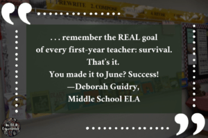 This image says, ". . . remember the REAL goal of every first-year teacher: survival. That’s it. You made it to June? Success! —Deborah Guidry, Middle School ELA."