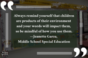 This advice-for-a-teacher image says, "Always remind yourself that children are products of their environment and your words will impact them, so be mindful of how you use them. —Jeanette Garza, Middle School Special Education."